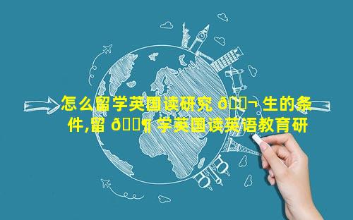 怎么留学英国读研究 🐬 生的条件,留 🐶 学英国读英语教育研究生好吗